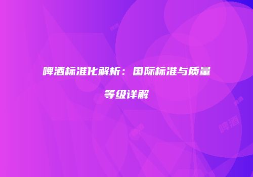 啤酒标准化解析：国际标准与质量等级详解