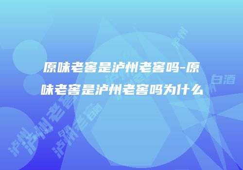 原味老窖是泸州老窖吗-原味老窖是泸州老窖吗为什么