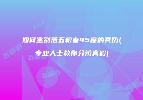 如何鉴别酒五粮春45度的真伪(专业人士教你分辨真假)