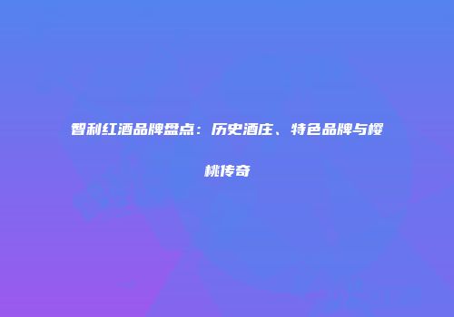 智利红酒品牌盘点：历史酒庄、特色品牌与樱桃传奇