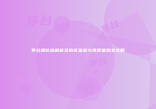茅台酒价格解析及购买渠道与真假鉴别全攻略