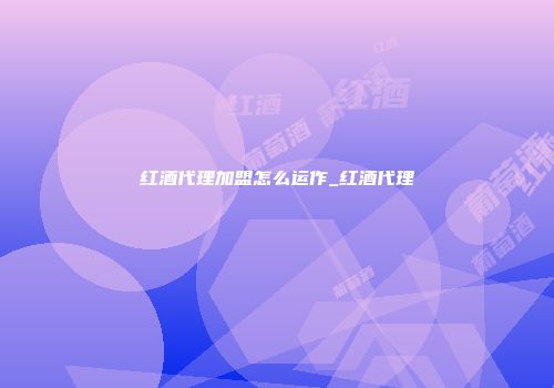 红酒代理加盟怎么运作_红酒代理
