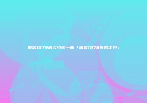 国窖1573酒多少钱一瓶「国窖1573价格走势」