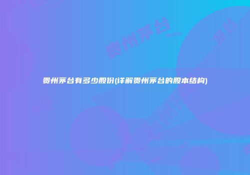 贵州茅台有多少股份(详解贵州茅台的股本结构)