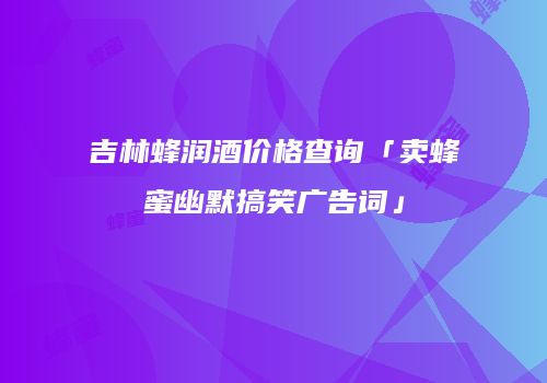 吉林蜂润酒价格查询「卖蜂蜜幽默搞笑广告词」
