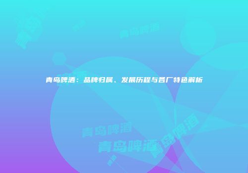 青岛啤酒：品牌归属、发展历程与各厂特色解析