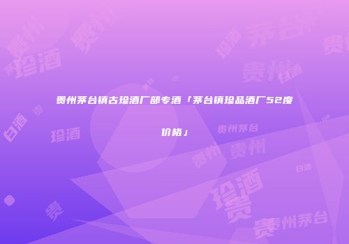 贵州茅台镇古珍酒厂部专酒「茅台镇珍品酒厂52度价格」