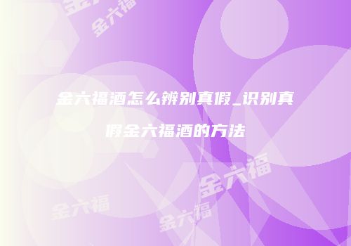 金六福酒怎么辨别真假_识别真假金六福酒的方法
