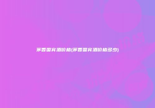 茅香国宾酒价格(茅香国宾酒价格多少)