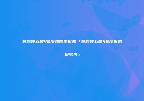 黄鹤楼五楼42度浓香型价格「黄鹤楼五楼42度价格是多少」