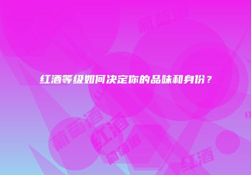红酒等级如何决定你的品味和身份？