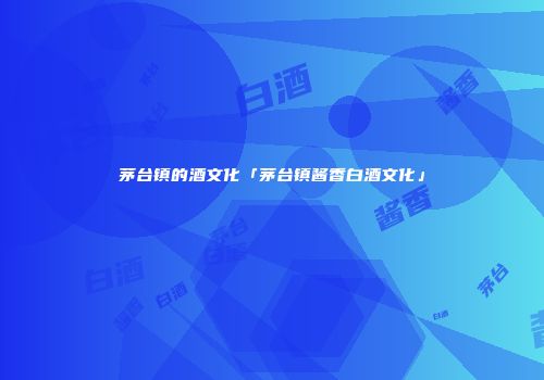 茅台镇的酒文化「茅台镇酱香白酒文化」