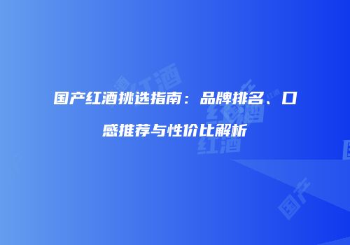 国产红酒挑选指南：品牌排名、口感推荐与性价比解析