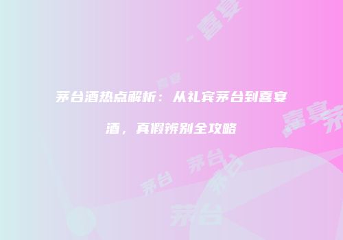 茅台酒热点解析：从礼宾茅台到喜宴酒，真假辨别全攻略