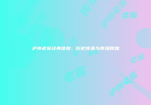 泸州老窖经典佳酿：历史传承与市场辉煌
