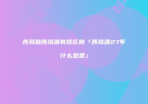 西凤和西凤酒有啥区别「西凤酒27年什么意思」