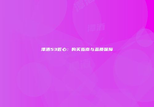 潭酒53匠心：购买指南与品质保障