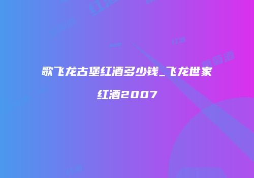 歌飞龙古堡红酒多少钱_飞龙世家红酒2007