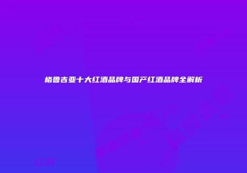 格鲁吉亚十大红酒品牌与国产红酒品牌全解析
