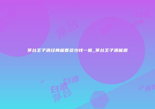 茅台王子酒经典酱香多少钱一瓶_茅台王子酒酱源
