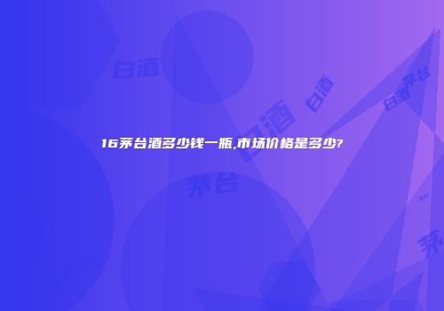 16茅台酒多少钱一瓶,市场价格是多少?