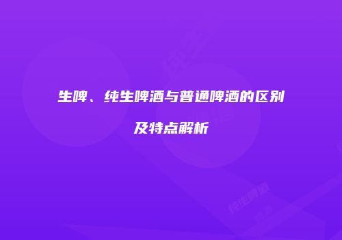 生啤、纯生啤酒与普通啤酒的区别及特点解析