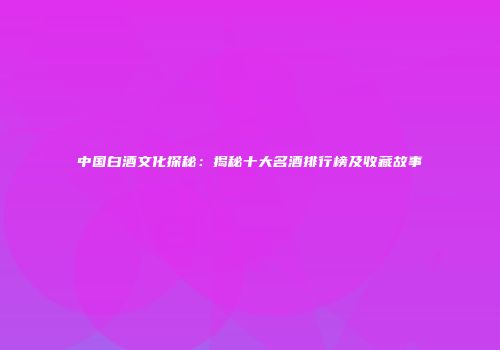 中国白酒文化探秘：揭秘十大名酒排行榜及收藏故事