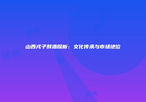山西戎子鲜酒探析：文化传承与市场地位