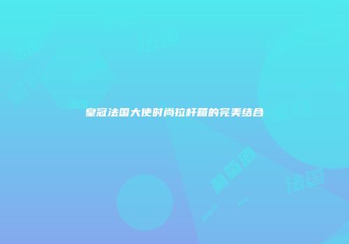 皇冠法国大使时尚拉杆箱的完美结合