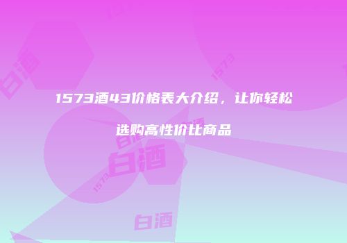 1573酒43价格表大介绍，让你轻松选购高性价比商品