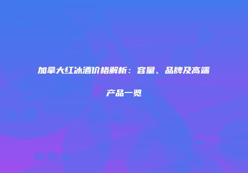 加拿大红冰酒价格解析：容量、品牌及高端产品一览