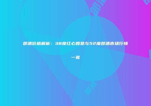 郎酒价格解析：38度红心如意与52度郎酒市场行情一览