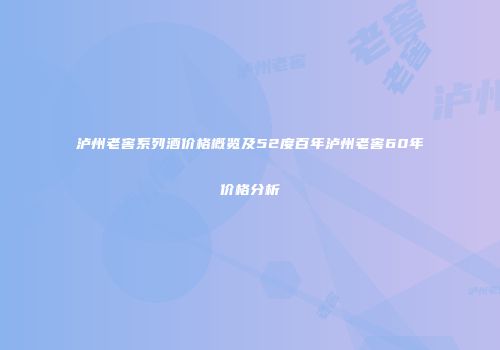 泸州老窖系列酒价格概览及52度百年泸州老窖60年价格分析