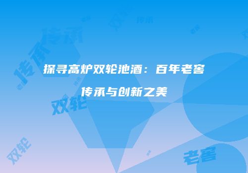 探寻高炉双轮池酒：百年老窖传承与创新之美