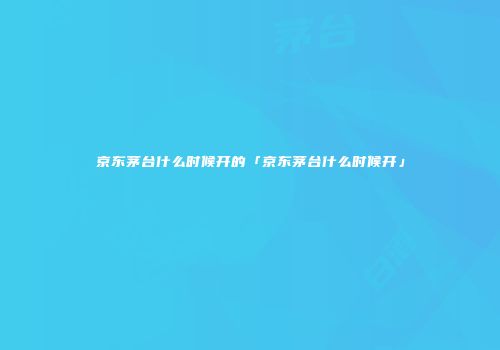 京东茅台什么时候开的「京东茅台什么时候开」
