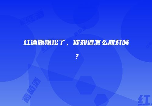 红酒瓶帽松了，你知道怎么应对吗？