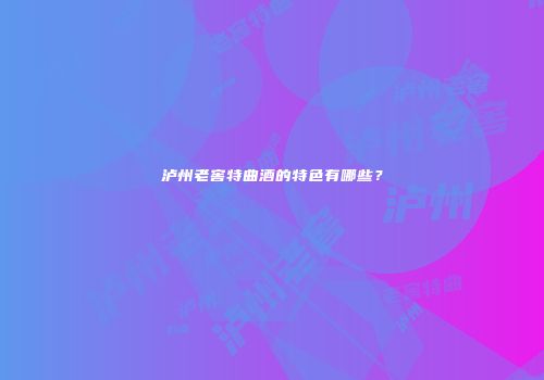 泸州老窖特曲酒的特色有哪些？