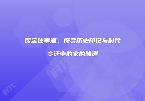 保定往事酒：探寻历史印记与时代变迁中的家的味道