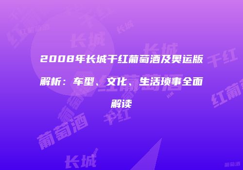 2008年长城干红葡萄酒及奥运版解析：车型、文化、生活琐事全面解读
