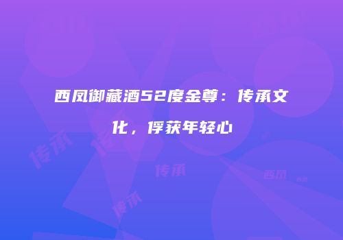西凤御藏酒52度金尊：传承文化，俘获年轻心