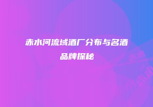 赤水河流域酒厂分布与名酒品牌探秘