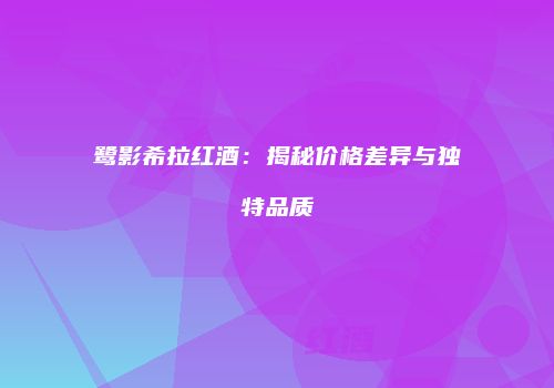 鹭影希拉红酒：揭秘价格差异与独特品质