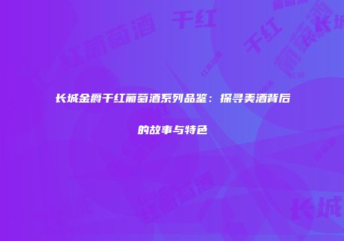 长城金爵干红葡萄酒系列品鉴：探寻美酒背后的故事与特色