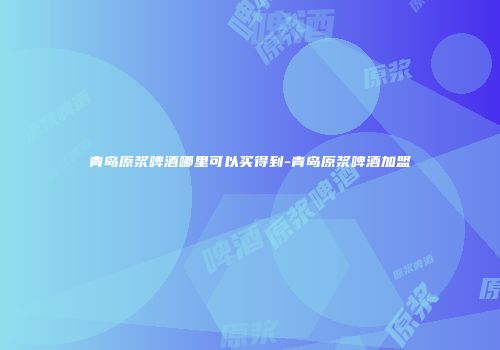青岛原浆啤酒哪里可以买得到-青岛原浆啤酒加盟