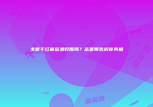 戈壁干红葡萄酒好喝吗？品鉴师告诉你真相