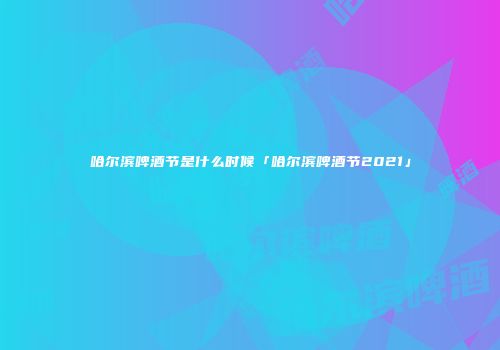 哈尔滨啤酒节是什么时候「哈尔滨啤酒节2021」