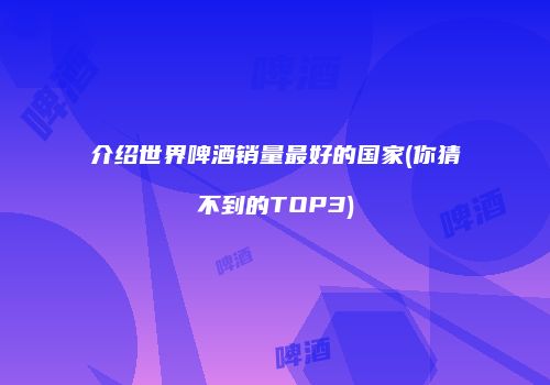 介绍世界啤酒销量最好的国家(你猜不到的TOP3)