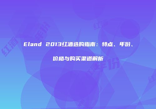 Eland 2013红酒选购指南：特点、年份、价格与购买渠道解析
