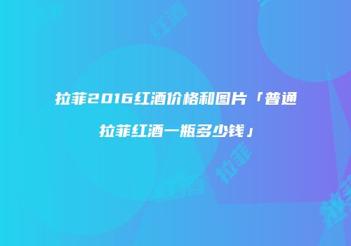 拉菲2016红酒价格和图片「普通拉菲红酒一瓶多少钱」