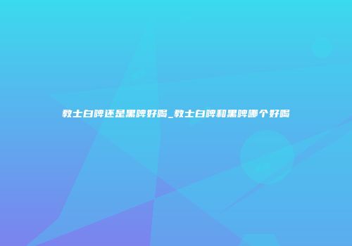 教士白啤还是黑啤好喝_教士白啤和黑啤哪个好喝